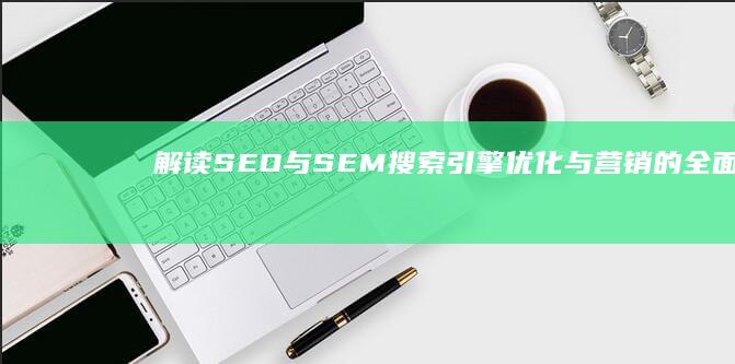 解读SEO与SEM：搜索引擎优化与营销的全面解析